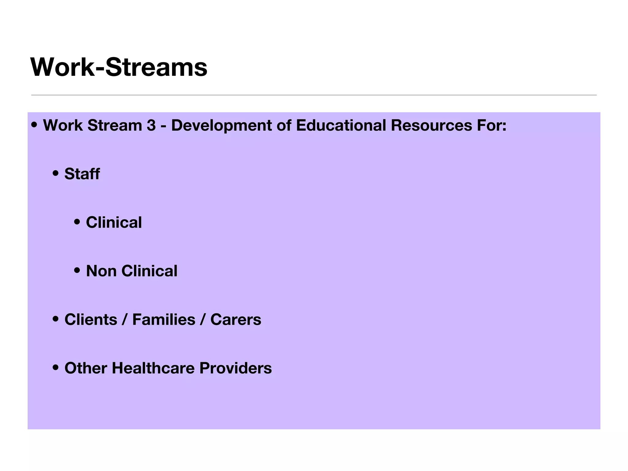 • Work Stream 3 - Development of Educational Resources For:
• Staff
• Clinical
• Non Clinical
• Clients / Families / Carers
• Other Healthcare Providers
Work-Streams