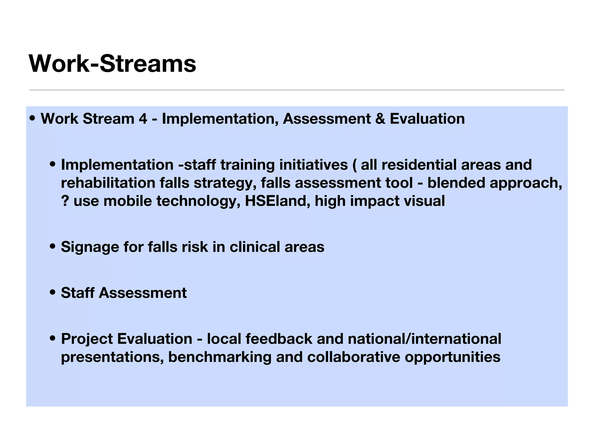 • Work Stream 4 - Implementation, Assessment & Evaluation
• Implementation -staff training initiatives ( all residential areas and
rehabilitation falls strategy, falls assessment tool - blended approach,
? use mobile technology, HSEland, high impact visual
• Signage for falls risk in clinical areas
• Staff Assessment
• Project Evaluation - local feedback and national/international
presentations, benchmarking and collaborative opportunities
Work-Streams
