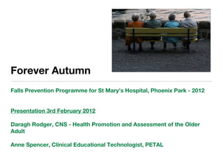 Forever Autumn
Falls Prevention Programme for St Mary’s Hospital, Phoenix Park - 2012
Presentation 3rd February 2012
Daragh Rodger, CNS - Health Promotion and Assessment of the Older
Adult
Anne Spencer, Clinical Educational Technologist, PETAL
 