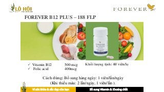 FOREVER B12 PLUS – 188 FLP
 Vitamin B12 500 mcg
 Folic acid 400mcg
Khối lượng tịnh: 60 viên/lọ
Cách dùng: Bổ sung hàng ngày: 1 viên/lần/ngày
(Khi thiếu máu: 2 lần/ngày, 1 viên/lần ).
Vì sức khỏe & sắc đẹp của bạn Bổ sung Vitamin & Khoáng chất
 