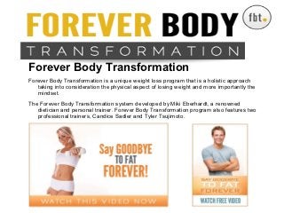 Forever Body Transformation

Forever Body Transformation
Forever Body Transformation is a unique weight loss program that is a holistic approach
   taking into consideration the physical aspect of losing weight and more importantly the
   mindset.
                 Forever Body Transformation
The Forever Body Transformation system developed by Miki Eberhardt, a renowned
   dietician and personal trainer. Forever Body Transformation program also features two
   professional trainers, Candice Sadler and Tyler Tsujimoto.
 