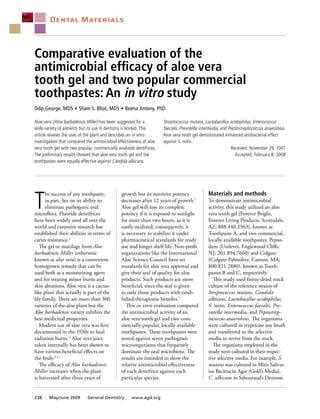 Comparative evaluation of the
antimicrobial efficacy of aloe vera
tooth gel and two popular commercial
toothpastes: An in vitro study
Dilip George, MDS  n 
Sham S. Bhat, MDS  n 
Beena Antony, PhD
T
he success of any toothpaste,
in part, lies on its ability to
eliminate pathogenic oral
microflora. Fluoride dentifrices
have been widely used all over the
world and extensive research has
established their abilities in terms of
caries resistance.1
The gel or mucilage from Aloe
barbadensis Miller (otherwise
known as aloe vera) is a convenient
homegrown remedy that can be
used both as a moisturizing agent
and for treating minor burns and
skin abrasions. Aloe vera is a cactus-
like plant that actually is part of the
lily family. There are more than 300
varieties of the aloe plant but the
Aloe barbadensis variety exhibits the
best medicinal properties.
Modern use of aloe vera was first
documented in the 1930s to heal
radiation burns.2
Aloe vera juice
taken internally has been shown to
have various beneficial effects on
the body.3-6
The efficacy of Aloe barbadensis
Miller increases when the plant
is harvested after three years of
growth but its nutritive potency
decreases after 12 years of growth.7
Aloe gel will lose its complete
potency if it is exposed to sunlight
for more than two hours, as it is
easily oxidized; consequently, it
is necessary to stabilize it under
pharmaceutical standards for ready
use and longer shelf life. Non-profit
organizations like the International
Aloe Science Council have set
standards for aloe vera approval and
give their seal of quality for aloe
products. Such products are more
beneficial, since the seal is given
to only those products with estab-
lished therapeutic benefits.7
This in vitro evaluation compared
the antimicrobial activity of an
aloe vera tooth gel and two com-
mercially popular, locally available
toothpastes. These toothpastes were
tested against seven pathogenic
microorganisms that frequently
dominate the oral microbiota. The
results are intended to show the
relative antimicrobial effectiveness
of each dentifrice against each
particular species.
Materials and methods
To demonstrate antimicrobial
activity, this study utilized an aloe
vera tooth gel (Forever Bright,
Forever Living Products, Scottsdale,
AZ; 888.440.2563), known as
Toothpaste A, and two commercial,
locally available toothpastes: Pepso-
dent (Unilever, Englewood Cliffs,
NJ; 201.894.7660) and Colgate
(Colgate-Palmolive, Canton, MA;
800.821.2880), known as Tooth-
pastes B and C, respectively.
This study used freeze-dried stock
culture of the reference strains of
Streptococcus mutans, Candida
albicans, Lactobacillus acidophilus,
S. mitis, Enterococcus faecalis, Pre-
votella intermedia, and Peptostrep-
tococcus anaerobius. The organisms
were cultured in trypticase soy broth
and transferred to the selective
media to revive from the stock.
The organisms employed in the
study were cultured in their respec-
tive selective media. For example, S.
mutans was cultured in Mitis Salivar-
ius Bacitracin Agar (Gold’s Media),
C. albicans in Sabouraud’s Dextrose
Aloe vera (Aloe barbadensis Miller) has been suggested for a
wide variety of ailments but its use in dentistry is limited. This
article reviews the uses of the plant and describes an in vitro
investigation that compared the antimicrobial effectiveness of aloe
vera tooth gel with two popular, commercially available dentifrices.
The preliminary results showed that aloe vera tooth gel and the
toothpastes were equally effective against Candida albicans,
Streptococcus mutans, Lactobacillus acidophilus, Enterococcus
faecalis, Prevotella intermedia, and Peptostreptococcus anaerobius.
Aloe vera tooth gel demonstrated enhanced antibacterial effect
against S. mitis.
Received: November 29, 2007
Accepted: February 8, 2008
Dental Materials
238 May/June 2009 General Dentistry www.agd.org
 