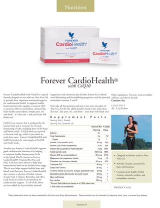 Nutrition




                                         Forever CardioHealth®
                                                 with CoQ10
Forever CardioHealth® with CoQ10 is a special        magnesium and chromium plus lecithin, known for its blood          Other ingredients: Fructose, microcrystalline
formula designed to mix with our Aloe Vera Gel       vessel lubricating and fat-mobilizing properties, and the powerful cellulose, and silicon dioxide.
to provide three important nutritional supports      antioxidant vitamins C and E.                                      Contains: Soy
for cardiovascular health. It supports healthy
homocysteine levels, supplies co-enzyme Q10          Now take all this greatness and mix it into your next glass of            CONTENTS
to promote efficient metabolism, and provides        Aloe Vera Gel for the added benefits found in the miraculous              30 - 3.5 g Packets
heart-healthy antioxidants. Simply pour, stir        aloe leaf. Just pour, stir, and drink – your heart will thank you!
and drink – it’s that easy – and your heart will
thank you!                                           S u p p l e m e n t                             F a c t s
                                                     Serving Size 1 Packet
CoQ10 is an enzyme that is produced by the           Serving Per Container 30
human body and is necessary for the basic                                                             Amount Per % Daily 	
functioning of cells, including those of the heart   		                                                  Serving     Value
and blood vessels. CoQ10 levels are reported
                                                     Calories		                                                  10
to decrease with age, which is just when we
need them most. Forever CardioHealth® with           Total Carbohydrate	                                         3g      1%*
CoQ10 provides the extra supply of CoQ10             	 Sugars	                                                   3g       †
your body needs.                                     Vitamin C (as ascorbic acid)			                            30 mg	 50%
                                                     Vitamin E (as mixed tocopherols)     	   		                 15 IU	 50%
Another way Forever CardioHealth® supports           Vitamin B6 (as pyridoxine hydrochloride)   	                2 mg	 100%
good cardiovascular function is by helping           Folate (as folic acid)			                                400 mcg	 100%
to maintain healthy homocysteine levels              Vitamin B12 (as cyanocobalamin)			                        25 mcg	 417%       •	 Designed to dissolve easily in Aloe
in the blood. The B vitamins in Forever              Magnesium (as magnesium citrate)			                         5 mg	   1%          Vera Gel
CardioHealth® (Vitamin B6, B12, and
                                                     Chromium (as chromium chloride)		 	                       50 mcg	 42%
Folic Acid) have been shown to help keep                                                                                          •	 Provides CoQ10, necessary for
homocysteine levels in the healthy lower range.      Coenzyme Q10			                                            80 mg	     †
                                                     Grape Seed Extract                                         20 mg      †         basic cell functions
This in turn helps support healthy heart and
blood vessel function. Forever CardioHealth®         Turmeric Extract (Curcuma longa), powdered (root)	 20 mg	             †
                                                                                                                                  •	 Contains heart-healthy herbal
also contains a selection of herbal extracts         Boswellia Extract (Boswellia serrata) (resin)	             20 mg	     †
                                                                                                                                     extracts, minerals, lecithin, and
(Grape Seed, Turmeric, Boswellia, and Olive          Olive Leaf Extract			                                      24 mg	     †
                                                                                                                                     antioxidant vitamins
Leaf) found in studies to be beneficial for          Soy Lecithin			                                           100 mg	     †
cardiovascular support. To all of the above          *Percent Daily Values are based on a 2,000 calorie diet.
we have added the heart-healthy minerals             † Daily Value not established.	                                              PRODUCT #312


     These statements have not been evaluated by the Food and Drug Administration. These products are not intended to diagnose, treat, cure, or prevent any disease.




                                                                                    Version 9
 