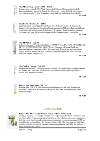 Aloe Moisturizing Lotion Cod.63 – 118ml
Creme espeso contendo Aloe Vera, Camomila, Colágeno, Elastina,Vitamina CeE.
Recomendado para hidratação da pele das mãos, rosto e corpo. Indicado para pessoas
com idade acima de 35 anos. Propociona elasticidade, flexibilidade e rigidez á pele.
                                                                                 R$ 44,00



Aloe Heat Lotion Cod. 64 - 118ml
Loção emoliente contend gel de Aloe Vera, Óleo de Eucalipto, óleo de Semente de
damasco, óleo de sésamo e óleo de Jojoba, além de agentes hidrantes. Recomendado para
proplemas respiratórios, para o alívio de dores de cabeça e dores musculares causadas
porstress, exercícios físico ou contusões e também dores em juntas como artrite.
                                                                                 R$ 44,00



Aloe MSM Gel – Cod 205
Gel contendo Aloe Vera, Enxofre Orgânico (MSM), VITAMINA “E” E EXTRATOS DE
ERVAS NATURAIS DE UVA URSI, Alecrim, Salgueiro, e Óleo de Melaleuca.
Recomendado para massagear regiões doloridas (parte do corpo que sofreram algum
trauma ou dores nas articulações), e também para problemas de pele como eczemas,
brotoejas, coceira, erupções, etc.
                                                                             R$ 64,00




Aloe Sunless Tanning - Cod. 195
Loção a base de Aloe Vera que bronzeia a pele sem a necessidade da exposição aos raios
nocivos do sol. Propociona um bronzeado natural ao mesmo tempo em que hidrata e
nutre a pele, sem deixa-la oleosa.

                                                                               R$ 64,00



Forever Aloe Sunscreen - Cod. 199
Protetor Solar FPS 30 de Aloe Vera e agentes bloqueadores dos raios ultravioletas.
Equilibra a umidade da pele enquanto protege do sol e pode ser usado apenas como
hidratante da pele.

                                                                               R$ 39,00




                                LANÇAMENTOS

Forever Aloe 2 Go – Cod.270 (caixa com 30 saches d 88,7ml cada)
Aloe 2 go aumenta a sua energia e fortalece seu corpo com carboidratos complexos, com
um ótimo sabor. Criamos um coquetel máximo de antioxidantes, com os sabores exóticos
de frutas como framboesa, pêra, mangostão, sementes de uva, mirtilo, amora e ROM, seu
conteúdo rico em atioxidantes das frutas da lista do valor ORAC prepara-se o Aloe2Go
combina o melhor desses dois sucos em embalagens modernas para beber em qualquer
lugar, a qualquer hora do dia.
Forever - Living                                                              Página 10
 