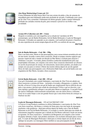R$231,00



Aloe Deep Moisturizing Cream cod. 311
Creme Hidratante da linha Sonya Skin Care tem extrato de pinho e óleo de semente de
macadâmia para uma hidratação ainda mais profunda de sua pele. Combinado com o puro
gel de Aloe Vera, ceramidas e hidratantes de última geração, ajuda a manter hidratação
profunda nas camadas externas da pele, para restaurar e preservar seu brilho e sua
jovialidade.
                                                                                   101,00



Aroma SPA Collection cod. 285 – 3 itens
Desperte os sentidos com esta magnifica nova coleção de 3 produtos de SPA
aromaterapia: sais de Banho Relaxantes, Gel de Banho Relaxante e Loção de Massagem
Relaxante. Utilizados em separado ou em conjunto, você usufruirá do prazer e beneficio
de uma experiência de aroma terapia digna de um SPA, no conforto da sua casa.
                                                                              R$172,00



Sais de Banho Relaxante – Cod. 286 – 350g
Para o seu bem-estar, liberte-se das preocupações com a nossa mistura aromática de sais
do mar morto, lavanda e outros óleos essenciais. Desde os tempos remotos egípcios que
pessoas viajam de todo o mundo em direção ao Mar Morto é exelente para amaciar e
rehidratar a sua pele. A lavanda, planta aromática conhecida mundialmente pela suas
propriedades relaxantes, em conjunto com outros óleos essenciais demostram ser eficazes
no auxilio da promoção do sonop e do relaxamento, fazem deste produto, um aliado a ter
sempre em casa para se mimar e liberar das tensões diárias depois de um dia agitado
Deixe de lado suas perocupações com o Relaxation Bath Salts, um sal de banho com sais
originários do Mar Morto, lavanda e óleos essenciais.

                                                                                 R$62,00

Gel de Banho Relaxante – Cod. 288 – 192 ml
Esse gel é formulado com o poder hidratante e suavizante do Aloe Vera em adição aos
óleos essenciais e extratos de frutas – incluindo a Lavanda, a Bergamota, e o pepino. Sem
duvida, a Forever Living criou um gel de banho que simplesmente fará as delicias da sua
pele e cujo aroma o deixará num estado de relaxamento! Utilize o gel no chuveiro, com
uma esponja e gentilmente esfregue a sua pele para liberar as impurezas. A sua pele ficará
tão macia e hidratada e deliciosamente aromatizada, com um cheiro fresco e relaxante.
Você vai se sentir limpo e com um grande frescor que é uma ótima forma de começar ou
finalizar seu dia!
                                                                                  R$52,00

Loção de Massagem Relaxante – 192 ml Cód 288#3687-1585
A Forever Living Products combinou os efeitos hidratantes e suavizantes do Aloe Vera
com óleos essenciais, chá branco e extratos de frutas para criar esta loção de massagem
emoliente e não gordurosa - ideal para utilizar depois do banho com o Sais de Banho
Relaxante ou do Gel de Banho Relaxante. A Lavanda é o auxilio ideal para um estado de
relaxamento magnífico enquanto que a infusão de Chá Branco adiciona à loção um aroma
revigorante. Os óleos essenciais e aromáticos da Bergamota em conjunto como extrato
de pepino ultimam a loção, num produto emoliente e de excelente utilização para a nossa
pele. A Loção de Massagem Relaxante é ideal para se mimar depois de um dia de stress.
Aplique na sua pele e ao massagear libere também as suas preocupações do dia!
                                                                                 R$ 58,00
Forever - Living                                                               Página 11
 