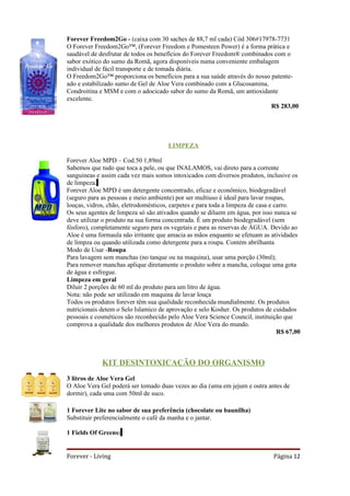 Forever Freedom2Go - (caixa com 30 saches de 88,7 ml cada) Cód 306#17978-7731
O Forever Freedom2Go™, (Forever Freedom e Pomesteen Power) é a forma prática e
saudável de desfrutar de todos os benefícios do Forever Freedom® combinados com o
sabor exótico do sumo da Romã, agora disponíveis numa conveniente embalagem
individual de fácil transporte e de tomada diária.
O Freedom2Go™ proporciona os benefícios para a sua saúde através do nosso patente-
ado e estabilizado sumo de Gel de Aloe Vera combinado com a Glucosamina,
Condroitina e MSM e com o adocicado sabor do sumo da Romã, um antioxidante
excelente.
                                                                          R$ 283,00




                                       LIMPEZA

Forever Aloe MPD – Cod.50 1,89ml
Sabemos que tudo que toca a pele, ou que INALAMOS, vai direto para a corrente
sanguineas e assim cada vez mais somos intoxicados com diversos produtos, inclusive os
de limpeza.
Forever Aloe MPD é um detergente concentrado, eficaz e econômico, biodegradável
(seguro para as pessoas e meio ambiente) por ser multiuso é ideal para lavar roupas,
louças, vidros, chão, eletrodomésticos, carpetes e para toda a limpeza de casa e carro.
Os seus agentes de limpeza só são ativados quando se diluem em água, por isso nunca se
deve utilizar o produto na sua forma concentrada. É um produto biodegradável (sem
fósforo), completamente seguro para os vegetais e para as reservas de ÁGUA. Devido ao
Aloe é uma formaula não irritante que amacia as mãos enquanto se efetuam as atividades
de limpza ou quando utilizada como detergente para a roupa. Contém abrilhanta
Modo de Usar -Roupa
Para lavagem sem manchas (no tanque ou na maquina), usar uma porção (30ml);
Para remover manchas aplique diretamente o produto sobre a mancha, coloque uma gota
de água e esfregue.
Limpeza em geral
Diluir 2 porções de 60 ml do produto para um litro de água.
Nota: não pode ser utilizado em maquina de lavar louça
Todos os produtos forever têm sua qualidade reconhecida mundialmente. Os produtos
nutricionais detem o Selo Islamico de aprovação e selo Kosher. Os produtos de cuidados
pessoais e cosméticos são reconhecido pelo Aloe Vera Science Council, instituição que
comprova a qualidade dos melhores produtos de Aloe Vera do mundo.
                                                                                  R$ 67,00



             KIT DESINTOXICAÇÃO DO ORGANISMO
3 litros de Aloe Vera Gel
O Aloe Vera Gel poderá ser tomado duas vezes ao dia (uma em jejum e outra antes de
dormir), cada uma com 50ml de suco.

1 Forever Lite no sabor de sua preferência (chocolate ou baunilha)
Substituir preferencialmente o café da manha e o jantar.

1 Fields Of Greens:


Forever - Living                                                               Página 12
 
