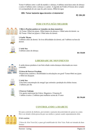 Tomar 4 tabletes entre o café da manhã e o almoço, 6 tabletes meia-hora antes do almoço
e outros 4 tabletes entre o almoço e o jantar. A ingestão do Fields of Greens deve sempre
vir acompanhado de um copo de, pelo menos, 200ml de água

   OBS: Tomar bastante água durante o tratamento!
                                                                                R$ 284,00



                        POR UM PULMÃO MELHOR

3 Bits´n Peaches podem ser tomados em duas maneiras:
A) Tomar 100ml em jejum, 100ml depois do almoço e 100ml antes de dormir. ou
B) Tomar 150ml em jejum e 150ml antes de dormir.

1 Garlic Thyme
3 tabletes antes de dormir. Se tiver dificuldades de dormir, até 5 tabletes na hora de
dormir.


1 Artic Sea
2 tabletes antes do almoço.
                                                                                  R$ 328,00



                      LIBERDADE DE MOVIMENTO
A união desses produtos é um forte aliado contra doenças relacionada aos ossos
contendo:

3 Litros de Forever Freedom
 Proporciona conforto e flexibilidade às articulações em geral! Tomar 60ml em jejum
 e 60ml em desjejum

1 Artic Sea
 Uma forte concentração de omega3 que estimula a produção de células ósseas.
 2 tabletes por dia


1 Forever Calcium
 Um aporte nutricional de Cálcio, Magnésio e Vitamina D
 1 tablete à noite e 2 tabletes para mulheres acima de 35 anos
                                                                                  R$ 396,00




                        CONTROLANDO A DIABETE

Kit para controle de diabetes, prevenindo o aumento descontrolado do açúcar no corpo.
Deve ser aliado à dieta prescrita por seu médico e jamais usado separadamente dela.

O kit contém:

3 litros de Aloe Vera Gel, o puro gel estabilizado de Aloe Vera. Pode ser tomado de duas
formas:

Forever - Living                                                                  Página 13
 
