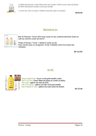 a) 100ml diariamente, sendo 50ml assim que acordar e 50ml à noite, antes de dormir.
b)100ml diariamente tomados assim que acordar.

1 Arctic-Sea: deve-se tomar 2 tabletes meia-hora após as refeições
                                                                              R$262,00




                                  MENOPAUSA


Bits 'N Peaches: Tomar 30ml duas vezes ao dia, preferencialmente antes do
café da manhã e antes de dormir.

Fields of Greens: Tomar 1 tablete 6 vezes ao dia.
Para manter peso ou emagrecer, tomar 3 tabletes meia hora antes das
refeições.

                                                                            R$ 161,00




                                        ACNE


    Alope Liquid Soap - lavar o rosto pela manhã e noite.
    Aloe Vera Gel - tomar 50ml em jejum ou a noite ao deitar.
    Aloe Lips - aplicar em cima da acne.
    Aloe Vera Gelly - aplicar em todo rosto pela manhã.
    Aloe Própolis Creme - aplicar nas acnes antes de dormir.
                                                                             R$ 221,00




Forever - Living                                                             Página 14
 