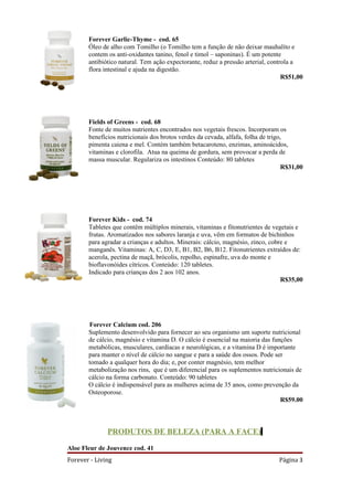 Forever Garlic-Thyme - cod. 65
       Óleo de alho com Tomilho (o Tomilho tem a função de não deixar mauhalíto e
       contem os anti-oxidantes tanino, fenol e timol – saponinas). É um potente
       antibiótico natural. Tem ação expectorante, reduz a pressão arterial, controla a
       flora intestinal e ajuda na digestão.
                                                                                  R$51,00




       Fields of Greens - cod. 68
       Fonte de muitos nutrientes encontrados nos vegetais frescos. Incorporam os
       benefícios nutricionais dos brotos verdes da cevada, alfafa, folha de trigo,
       pimenta caiena e mel. Contém também betacaroteno, enzimas, aminoácidos,
       vitaminas e clorofila. Atua na queima de gordura, sem provocar a perda de
       massa muscular. Regulariza os intestinos Conteúdo: 80 tabletes
                                                                                  R$31,00




       Forever Kids - cod. 74
       Tabletes que contêm múltiplos minerais, vitaminas e fitonutrientes de vegetais e
       frutas. Aromatizados nos sabores laranja e uva, vêm em formatos de bichinhos
       para agradar a crianças e adultos. Minerais: cálcio, magnésio, zinco, cobre e
       manganês. Vitaminas: A, C, D3, E, B1, B2, B6, B12. Fitonutrientes extraídos de:
       acerola, pectina de maçã, brócolis, repolho, espinafre, uva do monte e
       bioflavonóides cítricos. Conteúdo: 120 tabletes.
       Indicado para crianças dos 2 aos 102 anos.
                                                                                 R$35,00




       Forever Calcium cod. 206
       Suplemento desenvolvido para fornecer ao seu organismo um suporte nutricional
       de cálcio, magnésio e vitamina D. O cálcio é essencial na maioria das funções
       metabólicas, musculares, cardíacas e neurológicas, e a vitamina D é importante
       para manter o nível de cálcio no sangue e para a saúde dos ossos. Pode ser
       tomado a qualquer hora do dia; e, por conter magnésio, tem melhor
       metabolização nos rins, que é um diferencial para os suplementos nutricionais de
       cálcio na forma carbonato. Conteúdo: 90 tabletes
       O cálcio é indispensável para as mulheres acima de 35 anos, como prevenção da
       Osteoporose.
                                                                                R$59.00



              PRODUTOS DE BELEZA (PARA A FACE)

Aloe Fleur de Jouvence cod. 41
Forever - Living                                                               Página 3
 