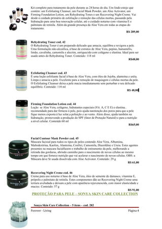 Kit completo para tratamento da pele durante as 24 horas do dia. Um lindo estojo que
contém: um Exfoliating Cleanser, um Facial Mask Powder, um Aloe Activator, um
Firming Foundation Lotion, um Rehydrating Tones e um Recovering Night Creme. Vai
desde o cuidado primário de esfoliação e remoção das células mortas, passando pela
hidratação para uma boa renovação celular, até o cuidado noturno com vitamina E e
palmitato de retinila. Além da grande presença da Aloe Vera em todas as etapas do
tratamento.
                                                                              R$ 289,00


Rehydrating Toner cod. 42
O Rehydrating Toner é um preparado delicado que amacia, equilibra e revigora a pele.
Uma formulação não-alcoólica, à base de extratos de Aloe Vera, pepino, hamamélis,
limão, cavalinha, camomila e alecrim, enriquecido com colágeno e elastina. Ideal para ser
usado antes do Rehydrating Toner. Conteúdo: 118 ml
                                                                                R$48,00



Exfoliating Cleanser cod. 43
É uma loção esfoliante facial à base de Aloe Vera, com óleo de Jojoba, alantoína e uréia.
Limpa e amacia a pele. Excelente para a remoção de maquiagem e células mortas da pele.
O Exfoliating Cleanser deixa a pele macia imediatamente sem perturbar o seu delicado
equilíbrio. Conteúdo: 118 ml
                                                                                R$ 48,00



Firming Foundation Lotion cod. 44
Loção se Aloe Vera, colágeno, hidratantes especiais (Vit. A, C E E) e elastina..
recomendado para dar firmeza á pele, pois ajuda naretenção dos poros para que a pele
fique menos exposta á luz solar,a poluição e ao vento. Alem disso, ajuda também na
hidratação, promovendo a produção do SPF (fator de Proteção Natural) e para a nutrição
a nível celular. Conteúdo 60 ml
                                                                                 R$65,00



Facial Contour Mask Powder cod. 45
Mascara facisial para todos os tipos de peles contendo Aloe Vera, Albumina,
Maltodextrina, Kaolim, Alantoina, Confrei, Camomila, Diazoldine e Ureia. Estes agentes
presentes na mascara facialfazem o trabalho de estiramento da pele, melhorando a
retirada das gorduras, abrindo caminho para o nascimento de novas células ao mesmo
tempo em que fornece nutrição que vai acelerar o nascimento de novas células. OBS: a
Máscara deve Sr usada dissolvida com Aloe Activator. Conteúdo: 29 g
                                                                               R$ 61,00


Recovering Night Creme cod. 46
Creme para uso noturno à base de Aloe Vera, óleo de semente de damasco, vitamina E,
própolis e palmitato de retinila. Estes componentes dão ao Recovering Night Creme uma
textura aveludada e deixam a pele com aparência rejuvenescida, com maior elasticidade e
maciez. Conteúdo: 57 g
                                                                               R$ 91,00
PROTEÇÃO PARA PELE – SONYA SKIN CARE COLLECTION


  Sonya Skin Care Collection – 5 itens – cod. 282
Forever - Living                                                                Página 4
 