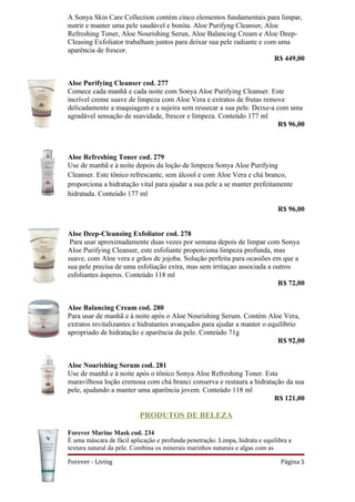 A Sonya Skin Care Collection contém cinco elementos fundamentais para limpar,
nutrir e manter uma pele saudável e bonita. Aloe Purifyng Cleanser, Aloe
Refreshing Toner, Aloe Nourishing Serun, Aloe Balancing Cream e Aloe Deep-
Cleasing Exfoliator trabalham juntos para deixar sua pele radiante e com uma
aparência de frescor.
                                                                        R$ 449,00


Aloe Purifying Cleanser cod. 277
Comece cada manhã e cada noite com Sonya Aloe Purifying Cleanser. Este
incrível creme suave de limpeza com Aloe Vera e extratos de frutas remove
delicadamente a maquiagem e a sujeira sem ressecar a sua pele. Deixe-a com uma
agradável sensação de suavidade, frescor e limpeza. Conteúdo 177 ml
                                                                       R$ 96,00



Aloe Refreshing Toner cod. 279
Use de manhã e à noite depois da loção de limpeza Sonya Aloe Purifying
Cleanser. Este tônico refrescante, sem álcool e com Aloe Vera e chá branco,
proporciona a hidratação vital para ajudar a sua pele a se manter prefeitamente
hidratada. Conteúdo 177 ml

                                                                              R$ 96,00


Aloe Deep-Cleansing Exfoliator cod. 278
 Para usar aproximadamente duas vezes por semana depois de limpar com Sonya
Aloe Purifying Cleanser, este esfoliante proporciona limpeza profunda, mas
suave, com Aloe vera e grãos de jojoba. Solução perfeita para ocasiões em que a
sua pele precisa de uma esfoliação extra, mas sem irritaçao associada a outros
esfoliantes ásperos. Conteúdo 118 ml
                                                                         R$ 72,00


Aloe Balancing Cream cod. 280
Para usar de manhã e à noite após o Aloe Nourishing Serum. Contém Aloe Vera,
extratos revitalizantes e hidratantes avançados para ajudar a manter o equilíbrio
apropriado de hidratação e aparência da pele. Conteúdo 71g
                                                                          R$ 92,00


Aloe Nourishing Serum cod. 281
Use de manhã e à noite após o tônico Sonya Aloe Refreshing Toner. Esta
maravilhosa loção cremosa com chá branci conserva e restaura a hidratação da sua
pele, ajudando a manter uma aparência jovem. Conteúdo 118 ml
                                                                      R$ 121,00

                           PRODUTOS DE BELEZA

Forever Marine Mask cod. 234
É uma máscara de fácil aplicação e profunda penetração. Limpa, hidrata e equilibra a
textura natural da pele. Combina os minerais marinhos naturais e algas com as

Forever - Living                                                                Página 5
 