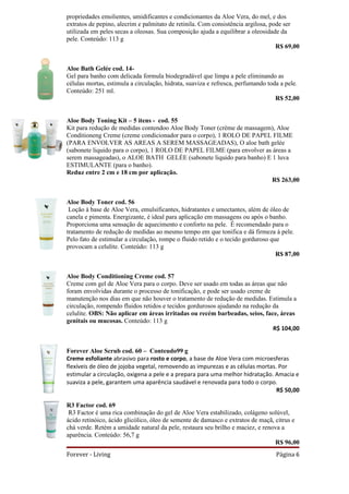 propriedades emolientes, umidificantes e condicionantes da Aloe Vera, do mel, e dos
extratos de pepino, alecrim e palmitato de retinila. Com consistência argilosa, pode ser
utilizada em peles secas a oleosas. Sua composição ajuda a equilibrar a oleosidade da
pele. Conteúdo: 113 g
                                                                                  R$ 69,00


Aloe Bath Gelée cod. 14-
Gel para banho com delicada formula biodegradável que limpa a pele eliminando as
células mortas, estimula a circulação, hidrata, suaviza e refresca, perfumando toda a pele.
Conteúdo: 251 ml.
                                                                                  R$ 52,00


Aloe Body Toning Kit – 5 itens - cod. 55
Kit para redução de medidas contendoo Aloe Body Toner (crème de massagem), Aloe
Conditioneng Creme (creme condicionador para o corpo), 1 ROLO DE PAPEL FILME
(PARA ENVOLVER AS AREAS A SEREM MASSAGEADAS), O aloe bath gelée
(sabonete liquido para o corpo), 1 ROLO DE PAPEL FILME (para envolver as áreas a
serem massageadas), o ALOE BATH GELÉE (sabonete liquido para banho) E 1 luva
ESTIMULANTE (para o banho).
Reduz entre 2 cm e 18 cm por aplicação.
                                                                        R$ 263,00


Aloe Body Toner cod. 56
 Loção à base de Aloe Vera, emulsificantes, hidratantes e umectantes, além de óleo de
canela e pimenta. Energizante, é ideal para aplicação em massagens ou após o banho.
Proporciona uma sensação de aquecimento e conforto na pele. É recomendado para o
tratamento de redução de medidas ao mesmo tempo em que tonifica e dá firmeza á pele.
Pelo fato de estimular a circulação, rompe o fluido retido e o tecido gorduroso que
provocam a celulite. Conteúdo: 113 g
                                                                                  R$ 87,00


Aloe Body Conditioning Creme cod. 57
Creme com gel de Aloe Vera para o corpo. Deve ser usado em todas as áreas que não
foram envolvidas durante o processo de tonificação, e pode ser usado creme de
manutenção nos dias em que não houver o tratamento de redução de medidas. Estimula a
circulação, rompendo fluidos retidos e tecidos gordurosos ajudando na redução da
celulite. OBS: Não aplicar em áreas irritadas ou recém barbeadas, seios, face, áreas
genitais ou mucosas. Conteúdo: 113 g
                                                                              R$ 104,00


Forever Aloe Scrub cod. 60 – Conteudo99 g
Creme esfoliante abrasivo para rosto e corpo, a base de Aloe Vera com microesferas
flexíveis de óleo de jojoba vegetal, removendo as impurezas e as células mortas. Por
estimular a circulação, oxigena a pele e a prepara para uma melhor hidratação. Amacia e
suaviza a pele, garantem uma aparência saudável e renovada para todo o corpo.
                                                                                R$ 50,00

R3 Factor cod. 69
 R3 Factor é uma rica combinação do gel de Aloe Vera estabilizado, colágeno solúvel,
ácido retinóico, ácido glicólico, óleo de semente de damasco e extratos de maçã, citrus e
chá verde. Retém a umidade natural da pele, restaura seu brilho e maciez, e renova a
aparência. Conteúdo: 56,7 g
                                                                                 R$ 96,00
Forever - Living                                                                 Página 6
 