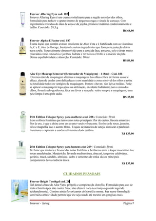 Forever Alluring Eyes cod. 185
Forever Alluring Eyes é um creme revitalizante para a região ao redor dos olhos,
formulado para reduzir o aparecimento de pequenas rugas e sinais de cansaço. Com
ingredientes retirados do óleo de coco e da jojoba, promove máximo condicionamento e
brilho. Conteúdo: 28,3 g
                                                                                 R$ 68,00


Forever Alpha-E Factor cod. 187
É uma loção que contém extrato emoliente de Aloe Vera e é fortificada com as vitaminas
A, C e E, óleo de Borage, bisabolol e outros ingredientes que fornecem proteção diária
para a pele. Especialmente desenvolvido para a zona da face, pescoço, colo e áreas muito
resecadas como cotovelos e joelhos hidrata e revitaliza o brilho e a maciez da pele.
Ótima espalhabilidade e absorção. Conteúdo: 30 ml
                                                                                 R$ 89,00



Aloe Eye Makeup Remover (Removedor de Maquigem) – 118ml – Cod. 186
 O removedor de maquiagem elimina a maquiagem dos olhos e face de forma suave e
eficaz, alem de cuidar com delicadeza e com suavidade a zona sensível dos olhos e retira
na totalidade todos os vestígios de maquiagem. Pontos- chaves: não deixa resíduo. Pode-
se aplicar a maquiagem logo após sua utilização, excelente hidratante para a zona dos
olhos, formula não gordurosa, faça um favor a sua pele: retire sempre a maquiagem, uma
pele limpa é uma pele sadia.
                                                                                 R$ 35,00




25th Edition Cologne Spray para mulheres cod. 208 - Conteúdo: 50 ml
Leve colônia feminina que tem como notas principais: flor de cactus, freesia amarela e
flor de era, o que a deixa com um acento verde refrescante. Essência de rosas, jasmim,
lírio e magnólia dão o acento floral. Toques de madeira de cereja, almíscar e patchouli
iluminam e capturam a essência feminina desta colônia.
                                                                                R$ 133,00



25th Edition Cologne Spray para homens cod. 209 - Conteúdo: 50 ml
Perfume que mistura o frescor das notas frutíferas e herbáceas com o toque masculino das
notas amadeiradas. Manjericão, lavanda mediterrânea, abacaxi, tangerina calabriana,
gerânio, maçã, sândalo, almíscar, cedro e sementes de tonka são os principais
componentes desta essência única.
                                                                              R$ 133,00


                            CUIDADOS PESSOAIS

Forever Bright Toothgel cod. 28
Gel dental à base de Aloe Vera, própolis e complexo de clorofila. Formulado para uso de
toda a família (por não conter flúor, não oferece risco às crianças quando ingerido
acidentalmente). Contém ainda flavorizantes de hortelã e menta. Sua suave formulação
com baixa abrasividade permite que ele seja usado até mesmo em gengivas mais

Forever - Living                                                                Página 7
 