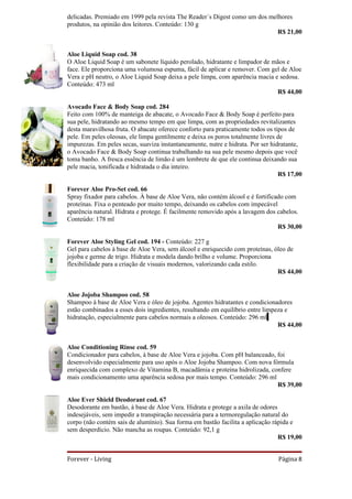 delicadas. Premiado em 1999 pela revista The Reader´s Digest como um dos melhores
produtos, na opinião dos leitores. Conteúdo: 130 g
                                                                            R$ 21,00


Aloe Liquid Soap cod. 38
O Aloe Liquid Soap é um sabonete líquido perolado, hidratante e limpador de mãos e
face. Ele proporciona uma volumosa espuma, fácil de aplicar e remover. Com gel de Aloe
Vera e pH neutro, o Aloe Liquid Soap deixa a pele limpa, com aparência macia e sedosa.
Conteúdo: 473 ml
                                                                              R$ 44,00

Avocado Face & Body Soap cod. 284
Feito com 100% de manteiga de abacate, o Avocado Face & Body Soap é perfeito para
sua pele, hidratando ao mesmo tempo em que limpa, com as propriedades revitalizantes
desta maravilhosa fruta. O abacate oferece conforto para praticamente todos os tipos de
pele. Em peles oleosas, ele limpa gentilmente e deixa os poros totalmente livres de
impurezas. Em peles secas, suaviza instantaneamente, nutre e hidrata. Por ser hidratante,
o Avocado Face & Body Soap continua trabalhando na sua pele mesmo depois que você
toma banho. A fresca essência de limão é um lembrete de que ele continua deixando sua
pele macia, tonificada e hidratada o dia inteiro.
                                                                                 R$ 17,00

Forever Aloe Pro-Set cod. 66
Spray fixador para cabelos. À base de Aloe Vera, não contém álcool e é fortificado com
proteínas. Fixa o penteado por muito tempo, deixando os cabelos com impecável
aparência natural. Hidrata e protege. É facilmente removido após a lavagem dos cabelos.
Conteúdo: 178 ml
                                                                                R$ 30,00

Forever Aloe Styling Gel cod. 194 - Conteúdo: 227 g
Gel para cabelos à base de Aloe Vera, sem álcool e enriquecido com proteínas, óleo de
jojoba e germe de trigo. Hidrata e modela dando brilho e volume. Proporciona
flexibilidade para a criação de visuais modernos, valorizando cada estilo.
                                                                               R$ 44,00


Aloe Jojoba Shampoo cod. 58
Shampoo à base de Aloe Vera e óleo de jojoba. Agentes hidratantes e condicionadores
estão combinados a esses dois ingredientes, resultando em equilíbrio entre limpeza e
hidratação, especialmente para cabelos normais a oleosos. Conteúdo: 296 ml
                                                                                R$ 44,00


Aloe Conditioning Rinse cod. 59
Condicionador para cabelos, à base de Aloe Vera e jojoba. Com pH balanceado, foi
desenvolvido especialmente para uso após o Aloe Jojoba Shampoo. Com nova fórmula
enriquecida com complexo de Vitamina B, macadâmia e proteína hidrolizada, confere
mais condicionamento uma aparência sedosa por mais tempo. Conteúdo: 296 ml
                                                                             R$ 39,00

Aloe Ever Shield Deodorant cod. 67
Desodorante em bastão, à base de Aloe Vera. Hidrata e protege a axila de odores
indesejáveis, sem impedir a transpiração necessária para a termoregulação natural do
corpo (não contém sais de alumínio). Sua forma em bastão facilita a aplicação rápida e
sem desperdício. Não mancha as roupas. Conteúdo: 92,1 g
                                                                                R$ 19,00


Forever - Living                                                                Página 8
 