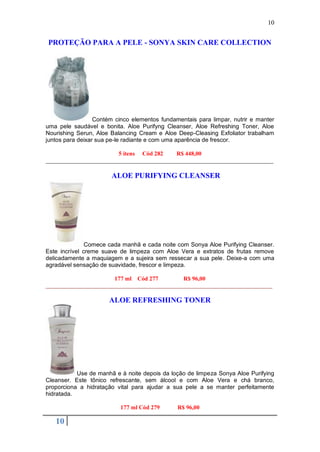 10


PROTEÇÃO PARA A PELE - SONYA SKIN CARE COLLECTION




                  Contém cinco elementos fundamentais para limpar, nutrir e manter
uma pele saudável e bonita. Aloe Purifyng Cleanser, Aloe Refreshing Toner, Aloe
Nourishing Serun, Aloe Balancing Cream e Aloe Deep-Cleasing Exfoliator trabalham
juntos para deixar sua pe-le radiante e com uma aparência de frescor.

                         5 itens Cód 282    R$ 448,00
_____________________________________________________________________________

                       ALOE PURIFYING CLEANSER




               Comece cada manhã e cada noite com Sonya Aloe Purifying Cleanser.
Este incrível creme suave de limpeza com Aloe Vera e extratos de frutas remove
delicadamente a maquiagem e a sujeira sem ressecar a sua pele. Deixe-a com uma
agradável sensação de suavidade, frescor e limpeza.

                     177 ml Cód 277       R$ 96,00
_____________________________________________________________________

                      ALOE REFRESHING TONER




           Use de manhã e à noite depois da loção de limpeza Sonya Aloe Purifying
Cleanser. Este tônico refrescante, sem álcool e com Aloe Vera e chá branco,
proporciona a hidratação vital para ajudar a sua pele a se manter perfeitamente
hidratada.

                          177 ml Cód 279       R$ 96,00

   10
 
