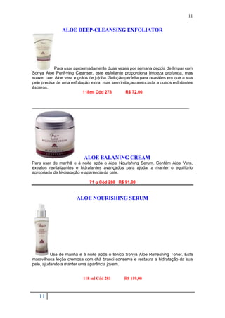11


                ALOE DEEP-CLEANSING EXFOLIATOR




            Para usar aproximadamente duas vezes por semana depois de limpar com
Sonya Aloe Purif-ying Cleanser, este esfoliante proporciona limpeza profunda, mas
suave, com Aloe vera e grãos de jojoba. Solução perfeita para ocasiões em que a sua
pele precisa de uma esfoliação extra, mas sem irritaçao associada a outros esfoliantes
ásperos.
                           118ml Cód 278          R$ 72,00


____________________________________________________________________




                           ALOE BALANING CREAM
Para usar de manhã e à noite após o Aloe Nourishing Serum. Contém Aloe Vera,
extratos revitalizantes e hidratantes avançados para ajudar a manter o equilíbrio
apropriado de hi-dratação e aparência da pele.

                              71 g Cód 280 R$ 91,00


                       ALOE NOURISHING SERUM




          Use de manhã e à noite após o tônico Sonya Aloe Refreshing Toner. Esta
maravilhosa loção cremosa com chá branci conserva e restaura a hidratação da sua
pele, ajudando a manter uma aparência jovem.


                           118 ml Cód 281        R$ 119,00



   11
 