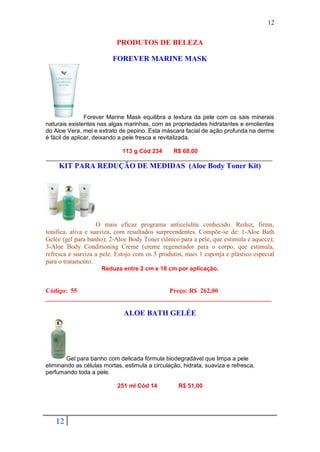 12


                           PRODUTOS DE BELEZA

                         FOREVER MARINE MASK




                Forever Marine Mask equilibra a textura da pele com os sais minerais
naturais existentes nas algas marinhas, com as propriedades hidratantes e emolientes
do Aloe Vera, mel e extrato de pepino. Esta máscara facial de ação profunda na derme
é fácil de aplicar, deixando a pele fresca e revitalizada.

                       113 g Cód 234   R$ 68,00
_____________________________________________________________________
     KIT PARA REDUÇÃO DE MEDIDAS (Aloe Body Toner Kit)




                    O mais eficaz programa anticelulite conhecido. Reduz, firma,
tonifica, ativa e suaviza, com resultados surpreendentes. Compõe-se de: 1-Aloe Bath
Gelée (gel para banho); 2-Aloe Body Toner (tônico para a pele, que estimula e aquece);
3-Aloe Body Conditioning Creme (creme regenerador para o corpo, que estimula,
refresca e suaviza a pele. Estojo com os 3 produtos, mais 1 esponja e plástico especial
para o tratamento.
                     Reduza entre 2 cm e 18 cm por aplicação.


Código: 55                            Preço: R$ 262,00
______________________________________________________________________

                              ALOE BATH GELÉE




        Gel para banho com delicada fórmula biodegradável que limpa a pele
eliminando as células mortas, estimula a circulação, hidrata, suaviza e refresca,
perfumando toda a pele.

                           251 ml Cód 14           R$ 51,00




   12
 