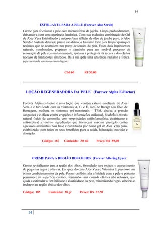 14



             ESFOLIANTE PARA A PELE (Forever Aloe Scrub)
Creme para friccionar a pele com microesferas de jojoba. Limpa profundamente,
deixando-a com uma aparência fantástica. Com sua exclusiva combinação de Gel
de Aloe Vera Estabilizado e microesferas sólidas de óleo de jojoba puro, o Aloe
Scrub é bastante delicado para o uso diário, e bastante forte para limpar quaisquer
resíduos que se acumulem nos poros delicados da pele. Esses dois ingredientes
naturais, combinados, preparam o caminho para um notável processo de
renovação da pele e, simultaneamente, ajudam a protegê-la da secura e dos efeitos
nocivos de limpadores sintéticos. Dá à sua pele uma aparência radiante e fresca.
(apresentado em nova embalagem)


                                Cód 60         R$ 50,00




  LOÇÃO REGENERADORA DA PELE (Forever Alpha E-Factor)

Forever Alpha-E-Factor é uma loção que contém extrato emoliente de Aloe
Vera e é fortificada com as vitaminas A, C e E, óleo de Borage (ou Óleo de
Borragem, melhora os sintomas pré-menstruais - TPM, abaixa a pressão
sanguínea e é eficaz contra erupções e inflamações cutâneas), bisabolol (extrato
natural fluido da camomila, com propriedades antiinflamatória, cicatrizante e
anti-séptica) e outros ingredientes que fornecem máxima proteção contra
agressões ambientais. Sua base é constituída por nosso gel de Aloe Vera puro,
estabilizado, com todos os seus benefícios para a saúde, hidratação, nutrição e
absorção.

            Código: 187  Conteúdo: 30 ml     Preço: R$ 89,00
______________________________________________________________________



       CREME PARA A REGIÃO DOS OLHOS (Forever Alluring Eyes)

Creme revitalizante para a região dos olhos, formulado para reduzir o aparecimento
de pequenas rugas e olheiras. Enriquecido com Aloe Vera e Vitamina E, promove um
ótimo condicionamento da pele. Possui também alta afinidade com a pele e portanto
permanece na superfície cutânea, formando uma camada elástica não oclusiva, que
ajuda a estimular a flexibilidade e elasticidade da pele, minimizando rugas, olheiras e
inchaços na região abaixo dos olhos.

Código: 185        Conteúdo: 28 gr          Preço: R$ 67,50




   14
 