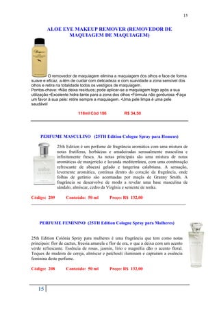 15


        ALOE EYE MAKEUP REMOVER (REMOVEDOR DE
               MAQUIAGEM DE MAQUIAGEM)




          O removedor de maquiagem elimina a maquiagem dos olhos e face de forma
suave e eficaz, a-lém de cuidar com delicadeza e com suavidade a zona sensível dos
olhos e retira na totalidade todos os vestígios de maquiagem.
Pontos-chave: •Não deixa resíduos; pode aplicar-se a maquiagem logo após a sua
utilização •Excelente hidra-tante para a zona dos olhos •Fórmula não gordurosa •Faça
um favor à sua pele: retire sempre a maquiagem. •Uma pele limpa é uma pele
saudável

                          118ml Cód 186             R$ 34,50




     PERFUME MASCULINO (25TH Edition Cologne Spray para Homens)

              25th Edition é um perfume de fragrância aromática com uma mistura de
              notas frutíferas, herbáceas e amadeiradas sensualmente masculina e
              infinitamente fresca. As notas principais são uma mistura de notas
              aromáticas de manjericão e lavanda mediterrânea, com uma combinação
              refrescante de abacaxi gelado e tangerina calabriana. A sensação,
              levemente aromática, continua dentro do coração da fragrância, onde
              folhas de gerânio são acentuadas por maçãs de Granny Smith. A
              fragrância se desenvolve de modo a revelar uma base masculina de
              sândalo, almíscar, cedro da Virgînia e semente de tonka.

Código: 209     Conteúdo: 50 ml    Preço: R$ 132,00
______________________________________________________________________



    PERFUME FEMININO (25TH Edition Cologne Spray para Mulheres)


25th Edition Colônia Spray para mulheres é uma fragrância que tem como notas
principais: flor de cactus, freesia amarela e flor de era, o que a deixa com um acento
verde refrescante. Essência de rosas, jasmin, lírio e magnólia dão o acento floral.
Toques de madeira de cereja, almíscar e patchouli iluminam e capturam a essência
feminina deste perfume.

Código: 208        Conteúdo: 50 ml          Preço: R$ 132,00



   15
 