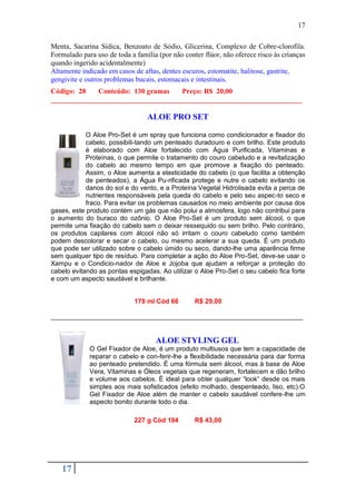 17

Menta, Sacarina Sídica, Benzoato de Sódio, Glicerina, Complexo de Cobre-clorofila.
Formulado para uso de toda a família (por não conter flúor, não oferece risco às crianças
quando ingerido acidentalmente)
Altamente indicado em casos de aftas, dentes escuros, estomatite, halitose, gastrite,
gengivite e outros problemas bucais, estomacais e intestinais.
Código: 28   Conteúdo: 130 gramas    Preço: R$ 20,00
______________________________________________________________________

                                 ALOE PRO SET

            O Aloe Pro-Set é um spray que funciona como condicionador e fixador do
            cabelo, possibili-tando um penteado duradouro e com brilho. Este produto
            é elaborado com Aloe fortalecido com Água Purificada, Vitaminas e
            Proteínas, o que permite o tratamento do couro cabeludo e a revitalização
            do cabelo ao mesmo tempo em que promove a fixação do penteado.
            Assim, o Aloe aumenta a elasticidade do cabelo (o que facilita a obtenção
            de penteados), a Água Pu-rificada protege e nutre o cabelo evitando os
            danos do sol e do vento, e a Proteína Vegetal Hidrolisada evita a perca de
            nutrientes responsáveis pela queda do cabelo e pelo seu aspec-to seco e
            fraco. Para evitar os problemas causados no meio ambiente por causa dos
gases, este produto contém um gás que não polui a atmosfera, logo não contribui para
o aumento do buraco do ozônio. O Aloe Pro-Set é um produto sem álcool, o que
permite uma fixação do cabelo sem o deixar ressequido ou sem brilho. Pelo contrário,
os produtos capilares com álcool não só irritam o couro cabeludo como também
podem descolorar e secar o cabelo, ou mesmo acelerar a sua queda. É um produto
que pode ser utilizado sobre o cabelo úmido ou seco, dando-lhe uma aparência firme
sem qualquer tipo de resíduo. Para completar a ação do Aloe Pro-Set, deve-se usar o
Xampu e o Condicio-nador de Aloe e Jojoba que ajudam a reforçar a proteção do
cabelo evitando as pontas espigadas. Ao utilizar o Aloe Pro-Set o seu cabelo fica forte
e com um aspecto saudável e brilhante.


                             178 ml Cód 66        R$ 29,00

_____________________________________________________________________


                                    ALOE STYLING GEL
             O Gel Fixador de Aloe, é um produto multiusos que tem a capacidade de
             reparar o cabelo e con-ferir-lhe a flexibilidade necessária para dar forma
             ao penteado pretendido. É uma fórmula sem álcool, mas à base de Aloe
             Vera, Vitaminas e Óleos vegetais que regeneram, fortalecem e dão brilho
             e volume aos cabelos. É ideal para obter qualquer “look” desde os mais
             simples aos mais sofisticados (efeito molhado, despenteado, liso, etc).O
             Gel Fixador de Aloe além de manter o cabelo saudável confere-lhe um
             aspecto bonito durante todo o dia.

                             227 g Cód 194        R$ 43,00




   17
 