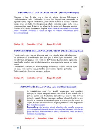 18

     SHAMPOO DE ALOE VERA COM JOJOBA (Aloe Jojoba Shampoo)

Shampoo à base de aloe vera e óleo de jojoba. Agentes hidratantes e
condicionadores estão combinados a esses dois ingredientes, resultando em
equilíbrio entre limpeza e hidratação, para cabelos normais à oleosos. Hidrata e
nutre o couro cabeludo, folículos pilosos e cabelo. Elimina a caspa e acaba com as
pontas partidas, queda de cabelo por seborréia, deixando-os brilhantes e sedosos.
Pontos-chave: suave shampoo de limpeza; alivia irritação na maioria de casos do
couro cabeludo; adequado a todos os tipos de cabelo; concentrado (usar
economicamente).




Código: 58      Conteúdo: 237 ml          Preço: R$ 45,00


CONDICIONADOR DE ALOE VERA COM JOJOBA (Aloe Conditioning Rinse)

Condicionador para cabelos, à base de aloe vera e jojoba. Com pH balanceado,
foi desenvolvido especialmente para uso após o Aloe Jojoba Shampoo. Com
nova fórmula enriquecida com complexo de Vitamina B, macadâmia e proteína
hidrolizada, confere mais condicionamento e uma aparência sedosa por mais
tempo.
Desembaraça, fortalece, dá brilho e protege o cabelo do calor do secador. Pode
ser usado com o cabelo seco, evitando o ressecamento e pontas quebradas.
Deixa os cabelos altamente nutridos e sedosos


Código: 59      Conteúdo: 237 ml          Preço: R$ 38,00

______________________________________________________________________

        DESODORANTE DE ALOE VERA (Aloe Ever Shield Deodorant)

                O desodorizante Aloe Ever Shield, proporciona uma agradável
                sensação de frescor e higiene durante todo o dia. À base de aloe vera e,
                por não conter sais de alumínio nem álcool, é suave e não provoca
                irritações na pele. Hidrata e protege a axila de odores indesejáveis, sem
                impedir a transpiração necessária para a termoregulação natural do
                corpo. A forma em bastão facilita a aplicação rápida e sem desperdício.
                Não mancha as roupas.
                Pontos-chave: não contém sais de alumínio; não mancha as roupas;
                pode ser usado diretamente sob os braços após o banho ou a depilação;
                pode ser usado no tratamento do chulé; conveniente forma em bastão
                minimiza o desperdício.

              Código: 67      Conteúdo: 118 ml          Preço: R$ 18,00



   18
 