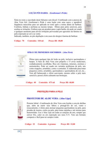 19

                 LOÇÃO PÓS BARBA (Gentleman’s Pride)


Sinta no rosto a suavidade deste bálsamo sem álcool. Combinado com a pureza do
Aloe Vera Gel. Gentleman´s Pride é uma loção com uma suave e agradável
fragrância masculina para ser aplicada no rosto após a rotina diária do barbear.
Conforta, hidrata e perfuma ao mesmo tempo. Ótimo para peles sensíveis, pois
acalma as irritações. Embora seja um produto para o após barba, ele pode ser usado
a qualquer momento para aliviar irritações provocadas por agressões da lâmina ou
pela exposição ao sol e ao vento.
Indicado, também, no pós depilação e em casos de alergia à lamina de barbear.

Código: 70      Conteúdo: 118 ml         Preço: R$ 40,00

______________________________________________________________________


               SPRAY DE PRIMEIROS SOCORROS (Aloe First)


                  Ótimo para qualquer tipo de lesão na pele, inclusive queimaduras e
                  herpes. À base de Aloe Vera com própolis e 15 ervas medicinais,
                  cuidadosamente escolhidas. Rico em vitaminas, minerais, enzimas e
                  aminoácidos. Pode ser usado em variados problemas de pele, tais
                  como erupções, arranhões, cortes e contusões. É elaborado para tratar
                  pequenos cortes, arranhões, queimaduras e queimaduras de sol, etc...
                  Tem pH balanceado e efeito suavizante, mesmo sobre a pele mais
                  sensível e possui efeito calmante nas brotoejas.


           Código: 40   Conteúdo: 473 ml     Preço: R$ 60,00
______________________________________________________________________


                           PROTEÇÃO PARA A PELE


               PROTETOR DE ALOE VERA (Aloe Lips)

               Protetor labial - Combinação de Aloe Vera com Jojoba e cera de abelhas
               que, além de nutrir seus lábios e protegê-los do sol, vento e
               ressecamento, é ótimo para atenuar pequenas queimaduras na pele, para
               picadas de insetos, cortes na pele, para tratar espinhas e até mesmo para
               hemorróidas. Use o Aloe Lips em todas as estações do ano, sempre que
               estiver frio, calor ou em exposição aos raios U.V. Tem um formato
               compacto e fácil para ter sempre à mão


             Código: 22     Conteúdo: 4 gramas           Preço: R$ 12,00


   19
 
