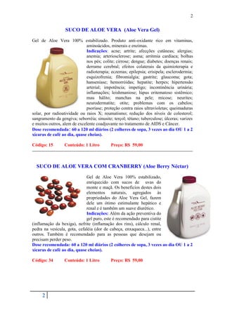 2


                  SUCO DE ALOE VERA (Aloe Vera Gel)
Gel de Aloe Vera 100% estabilizado. Produto anti-oxidante rico em vitaminas,
                             aminoácidos, minerais e enzimas.
                             Indicações: acne; artrite; afecções cutâneas; alergias;
                             anemia; arteriosclerose; asma; arritmia cardíaca; bolhas
                             nos pés; colite; cirrose; dengue; diabetes; doenças renais;
                             derrame cerebral; efeitos colaterais da quimioterapia e
                             radioterapia; eczemas; epilepsia; erisipela; esclerodermia;
                             esquizofrenia; fibromialgia; gastrite; glaucoma; gota;
                             hanseníase; hemorróidas; hepatite; herpes; hipertensão
                             arterial; impotência; impetigo; incontinência urinária;
                             inflamações; leishmaniose; lúpus eritematoso sistêmico;
                             mau hálito; manchas na pele; micose; neurites;
                             neurodermatite; otite; problemas com os cabelos;
                             psoríase; proteção contra raios ultravioletas; queimaduras
solar, por radioatividade ou raios X; reumatismo; redução dos níveis de colesterol;
sangramento da gengiva; seborréia; sinusite; terçol; tétano; tuberculose; úlceras; varizes
e muitos outros, alem de excelente coadjuvante no tratamento de AIDS e Câncer.
Dose recomendada: 60 a 120 ml diários (2 colheres de sopa, 3 vezes ao dia OU 1 a 2
xícaras de café ao dia, quase cheias).

Código: 15        Conteúdo: 1 Litro         Preço: R$ 59,00



  SUCO DE ALOE VERA COM CRANBERRY (Aloe Berry Néctar)
                             Gel de Aloe Vera 100% estabilizado,
                             enriquecido com sucos de uvas do
                             monte e maçã. Os benefícios destes dois
                             elementos naturais, agregados às
                             propriedades do Aloe Vera Gel, fazem
                             dele um ótimo estimulante hepático e
                             renal e é também um suave diurético.
                             Indicações: Além da ação preventiva do
                             gel puro, este é recomendado para cistite
(inflamação da bexiga), nefrite (inflamação dos rins), cálculo renal,
pedra na vesícula, gota, cefaléia (dor de cabeça, enxaqueca...), entre
outros. Também é recomendado para as pessoas que desejam ou
precisam perder peso.
Dose recomendada: 60 a 120 ml diários (2 colheres de sopa, 3 vezes ao dia OU 1 a 2
xícaras de café ao dia, quase cheias).

Código: 34        Conteúdo: 1 Litro         Preço: R$ 59,00




     2
 
