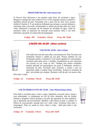 20


                  PROTETOR SOLAR (Aloe Sunscreen)

O Forever Aloe Sunscreen é um protetor solar Fator 30, resistente à água.
Bloqueia e protege dos raios solares UVA e UVB, enquanto amacia e mantém o
equilíbrio natural da pele. Formulado com o puro Gel de Aloe Vera, possue
também Vitamina E. É um poderoso hidratante que protege a sua pele durante a
exposição solar e pós-solar, minimizando os efeitos provocados pelo sol e pelo
vento. Mmantem a proteção até 40 minutos de atividade na água. Além de
satisfazer todos os requisitos do mercado como protetor solar, é um bom
hidratante, que pode ser usado antes da maquiagem.

           Código: 199   Conteúdo: 118 ml     Preço: R$ 38,00
______________________________________________________________________

                   LOÇÃO DE ALOE (Aloe Lotion)

                                 LOÇÃO DE ALOE (Aloe Lotion)

                Esta loção tem uma das mais altas concentrações de Aloe Vera para um
                tratamento intenso e rápido da sua pele. Possue também em sua
                formulação jojoba e vitamina E. Com aroma agradável é concentrada e
                excelente para peles secas e irritadas, normalmente ou por exposição
                em excesso ao sol, vento ou frio. Também tem ótimos resultados
                quando aplicada em queimaduras em geral. É hidratante, nutritiva e
                amaciante da pele. Excelente para cicatrizes e estrias e por ser
                penetrante ajuda a acalmar dores localizadas. Acalma as irritações da
                pele provocadas por alergias. Restaura o pH da pele em poucos dias.
Para todo o corpo.

Código: 62      Conteúdo: 118 ml         Preço: R$ 43,00




      LOÇÃO HIDRATANTE DE ALOE (Aloe Moisturizing Lotion)

Esta loção é excelente para o rosto e corpo, mantendo a sua pele suave, macia e
com elasticidade. A combinação do Gel de Aloe, alantoína, óleo de Jojoba,
elastina e colagénio solúvel protege a sua pele das agressões do meio ambiente,
que a danificam irreversivelmente. Mantém o pH natural da pele e combate os
efeitos do ressecamento causado pelo sol e pelo vento. Excelente base para a
maquiagem. Pode ser usada no rosto, mãos e corpo. Ideal para peles e pés
ressecados.

Código: 63     Conteúdo: 118 ml         Preço: R$ 43,00




   20
 