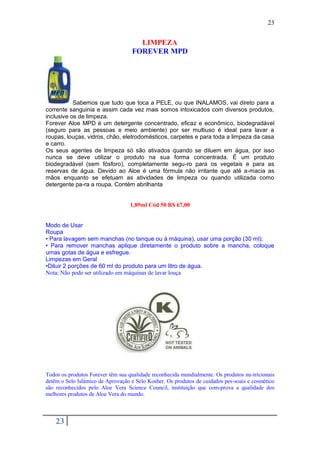 23


                                     LIMPEZA
                                   FOREVER MPD




           Sabemos que tudo que toca a PELE, ou que INALAMOS, vai direto para a
corrente sanguinia e assim cada vez mais somos intoxicados com diversos produtos,
inclusive os de limpeza.
Forever Aloe MPD é um detergente concentrado, eficaz e econômico, biodegradável
(seguro para as pessoas e meio ambiente) por ser multiuso é ideal para lavar a
roupas, louças, vidros, chão, eletrodomésticos, carpetes e para toda a limpeza da casa
e carro.
Os seus agentes de limpeza só são ativados quando se diluem em água, por isso
nunca se deve utilizar o produto na sua forma concentrada. É um produto
biodegradável (sem fósforo), completamente segu-ro para os vegetais e para as
reservas de água. Devido ao Aloe é uma fórmula não irritante que até a-macia as
mãos enquanto se efetuam as atividades de limpeza ou quando utilizada como
detergente pa-ra a roupa. Contém abrilhanta


                                   1,89ml Cód 50 R$ 67,00


Modo de Usar
Roupa
• Para lavagem sem manchas (no tanque ou à máquina), usar uma porção (30 ml);
• Para remover manchas aplique diretamente o produto sobre a mancha, coloque
umas gotas de água e esfregue.
Limpezas em Geral
•Diluir 2 porções de 60 ml do produto para um litro de água.
Nota: Não pode ser utilizado em máquinas de lavar louça




Todos os produtos Forever têm sua qualidade reconhecida mundialmente. Os produtos nu-tricionais
detêm o Selo Islâmico de Aprovação e Selo Kosher. Os produtos de cuidados pes-soais e cosmético
são reconhecidos pelo Aloe Vera Science Council, instituição que com-prova a qualidade dos
melhores produtos de Aloe Vera do mundo.



    23
 