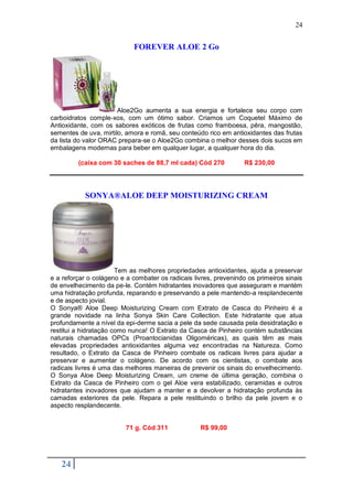 24


                            FOREVER ALOE 2 Go




                       Aloe2Go aumenta a sua energia e fortalece seu corpo com
carboidratos comple-xos, com um ótimo sabor. Criamos um Coquetel Máximo de
Antioxidante, com os sabores exóticos de frutas como framboesa, pêra, mangostão,
sementes de uva, mirtilo, amora e romã, seu conteúdo rico em antioxidantes das frutas
da lista do valor ORAC prepara-se o Aloe2Go combina o melhor desses dois sucos em
embalagens modernas para beber em qualquer lugar, a qualquer hora do dia.

         (caixa com 30 saches de 88,7 ml cada) Cód 270            R$ 230,00




           SONYA®ALOE DEEP MOISTURIZING CREAM




                       Tem as melhores propriedades antioxidantes, ajuda a preservar
e a reforçar o colágeno e a combater os radicais livres, prevenindo os primeiros sinais
de envelhecimento da pe-le. Contém hidratantes inovadores que asseguram e mantém
uma hidratação profunda, reparando e preservando a pele mantendo-a resplandecente
e de aspecto jovial.
O Sonya® Aloe Deep Moisturizing Cream com Extrato de Casca do Pinheiro é a
grande novidade na linha Sonya Skin Care Collection. Este hidratante que atua
profundamente a nível da epi-derme sacia a pele da sede causada pela desidratação e
restitui a hidratação como nunca! O Extrato da Casca de Pinheiro contém substâncias
naturais chamadas OPCs (Proantocianidas Oligoméricas), as quais têm as mais
elevadas propriedades antioxidantes alguma vez encontradas na Natureza. Como
resultado, o Extrato da Casca de Pinheiro combate os radicais livres para ajudar a
preservar e aumentar o colágeno. De acordo com os cientistas, o combate aos
radicais livres é uma das melhores maneiras de prevenir os sinais do envelhecimento.
O Sonya Aloe Deep Moisturizing Cream, um creme de última geração, combina o
Extrato da Casca de Pinheiro com o gel Aloe vera estabilizado, ceramidas e outros
hidratantes inovadores que ajudam a manter e a devolver a hidratação profunda às
camadas exteriores da pele. Repara a pele restituindo o brilho da pele jovem e o
aspecto resplandecente.


                          71 g. Cód 311            R$ 99,00




   24
 
