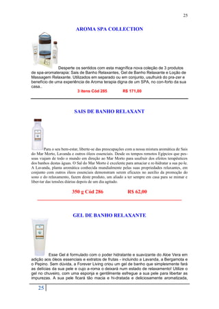 25


                           AROMA SPA COLLECTION




              Desperte os sentidos com esta magnífica nova coleção de 3 produtos
de spa-aromaterapia: Sais de Banho Relaxantes, Gel de Banho Relaxante e Loção de
Massagem Relaxante. Utilizados em separado ou em conjunto, usufruirá do pra-zer e
benefício de uma experiência de Aroma terapia digna de um SPA, no con-forto da sua
casa..
                        3 itens Cód 285          R$ 171,00




                          SAIS DE BANHO RELAXANT




         Para o seu bem-estar, liberte-se das preocupações com a nossa mistura aromática de Sais
do Mar Morto, Lavanda e outros óleos essenciais. Desde os tempos remotos Egípcios que pes-
soas viajam de todo o mundo em direção ao Mar Morto para usufruir dos efeitos terapêuticos
dos banhos destas águas. O Sal do Mar Morto é excelente para amaciar e re-hidratar a sua pe-le.
A Lavanda, planta aromática conhecida mundialmente pelas suas propriedades relaxantes, em
conjunto com outros óleos essenciais demonstram serem eficazes no auxílio da promoção do
sono e do relaxamento, fazem deste produto, um aliado a ter sempre em casa para se mimar e
liber-tar das tensões diárias depois de um dia agitado.

                350 g Cód 286         R$ 62,00
   ________________________________________________________


                         GEL DE BANHO RELAXANTE




          Esse Gel é formulado com o poder hidratante e suavizante do Aloe Vera em
adição aos óleos essenciais e extratos de frutas - incluindo a Lavanda, a Bergamota e
o Pepino. Sem dúvida, a Forever Living criou um gel de banho que simplesmente fará
as delícias da sua pele e cujo a-roma o deixará num estado de relaxamento! Utilize o
gel no chuveiro, com uma esponja e gentilmente esfregue a sua pele para libertar as
impurezas. A sua pele ficará tão macia e hi-dratada e deliciosamente aromatizada,

    25
 