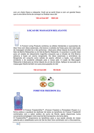 26

com um cheiro fresco e relaxante. Você vai se sentir limpo e com um grande fresco
que é uma ótima forma de começar ou finalizar seus dia!

                            192 ml Cód 287      R$51,00


_____________________________________________________________________


                 LOÇAO DE MASSAGEM RELAXANTE




        A Forever Living Products combinou os efeitos hidratantes e suavizantes do
Aloe Vera com óleos essenciais, chá branco e extratos de frutas para criar esta loção
de massagem emolien-te e não gordurosa - ideal para utilizar depois do banho com o
Sais de Banho Relaxantes ou do Gel de Banho Relaxante. A Lavanda é o auxilio ideal
para um estado de relaxamento magnífico enquanto que a infusão de Chá Branco
adiciona à loção um aroma revigorante. Os óleos essenciais e aromáticos da
Bergamota em conjunto como extrato de pepino ultimam a loção, num produto
emoliente e de excelente utilização para a nossa pele. A Loção de Mas-sagem
Relaxante é ideal para se mimar depois de um dia de stress. Aplique na sua pele e ao
massa-gear liberte também as suas preocupações do dia!


                         192 ml Cód 288           R$ 58,00




                         FOREVER FREEDOM 2Go




            O Forever Freedom2Go™, (Forever Freedom e Pomesteen Power) é a
forma prática e saudável de desfrutar de todos os benefícios do Forever Freedom®
combinados com o sabor exótico do sumo da Romã, agora disponíveis numa
conveniente embalagem indivi-dual de fácil transporte e de toma diária.
O Freedom2Go™ proporciona os benefícios para a sua saúde através do nosso
patente-ado e estabilizado sumo de Gel de Aloe Vera combinado com a Glucosamina,

   26
 
