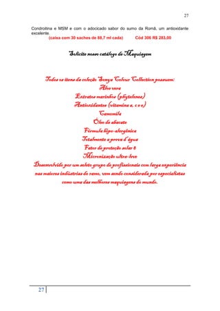 27

Condroitina e MSM e com o adocicado sabor do sumo da Romã, um antioxidante
excelente.
          (caixa com 30 saches de 88,7 ml cada) Cód 306 R$ 283,00



                 Solicite nosso catálogo de Maquiagem


      Todos os itens da coleção Sonya Colour Collection possuem:
                                Aloe vera
                    Extratos marinhos (phytelenes)
                    Antioxidantes (vitamina a, c e e)
                                Camomila
                              Óleo de abacate
                         Fórmula hipo-alergênica
                        Totalmente a prova d’água
                         Fator de proteção solar 8
                        Micronização ultra-leve
 Desenvolvido por um seleto grupo de profissionais com larga experiência
 nas maiores indústrias do ramo, vem sendo considerada por especialistas
              como uma das melhores maquiagens do mundo.




   27
 