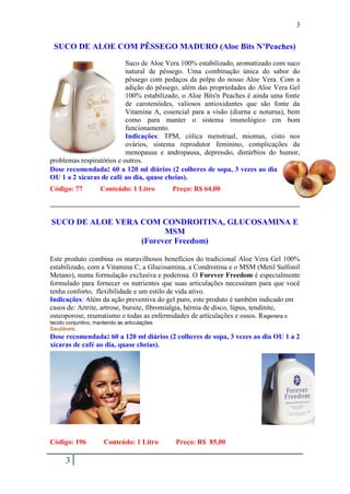 3


 SUCO DE ALOE COM PÊSSEGO MADURO (Aloe Bits N’Peaches)
                           Suco de Aloe Vera 100% estabilizado, aromatizado com suco
                           natural de pêssego. Uma combinação única do sabor do
                           pêssego com pedaços da polpa do nosso Aloe Vera. Com a
                           adição do pêssego, além das propriedades do Aloe Vera Gel
                           100% estabilizado, o Aloe Bits'n Peaches é ainda uma fonte
                           de carotenóides, valiosos antioxidantes que são fonte da
                           Vitamina A, essencial para a visão (diurna e noturna), bem
                           como para manter o sistema imunológico em bom
                           funcionamento.
                           Indicações: TPM, cólica menstrual, miomas, cisto nos
                           ovários, sistema reprodutor feminino, complicações da
                           menopausa e andropausa, depressão, distúrbios do humor,
problemas respiratórios e outros.
Dose recomendada: 60 a 120 ml diários (2 colheres de sopa, 3 vezes ao dia
OU 1 a 2 xícaras de café ao dia, quase cheias).
Código: 77           Conteúdo: 1 Litro        Preço: R$ 64,00



SUCO DE ALOE VERA COM CONDROITINA, GLUCOSAMINA E
                        MSM
                  (Forever Freedom)

Este produto combina os maravilhosos benefícios do tradicional Aloe Vera Gel 100%
estabilizado, com a Vitamina C, a Glucosamina, a Condroitina e o MSM (Metil Sulfonil
Metano), numa formulação exclusiva e poderosa. O Forever Freedom é especialmente
formulado para fornecer os nutrientes que suas articulações necessitam para que você
tenha conforto, flexibilidade e um estilo de vida ativo.
Indicações: Além da ação preventiva do gel puro, este produto é também indicado em
casos de: Artrite, artrose, bursite, fibromialgia, hérnia de disco, lúpus, tendinite,
osteoporose, reumatismo e todas as enfermidades de articulações e ossos. R egenera o
tecido conjuntivo, mantendo as articulações
Saudáveis.
Dose recomendada: 60 a 120 ml diários (2 colheres de sopa, 3 vezes ao dia OU 1 a 2
xícaras de café ao dia, quase cheias).




Código: 196           Conteúdo: 1 Litro        Preço: R$ 85,00

      3
 