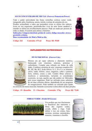 4




  SUCO CONCENTRADO DE FRUTAS (Forever Pomesteem Power)
Todo o poder antioxidante das frutas vermelhas exóticas como: romã,
mangostão, pêra, framboesa, amora, mirtilo e extrato de sementes de uva.
Produto aconselhado a todos que pretendem evitar os efeitos dos radicais
livres no seu organismo, permitindo-lhes viver de uma forma saudável e
retardar os efeitos do envelhecimento precoce. Pode ser usado por pessoas de
todas as idades. Excelente para atletas e fumantes.
Indicações: Limpeza intestinal, prisão de ventre, fadiga muscular, stress e
prostatite crônica.
Dose recomendada: de 30ml a 50ml ao dia.
Código: 262       Conteúdo: 473 ml          Preço: R$ 59,00

______________________________________________________________________

                      SUPLEMENTOS NUTRICIONAIS


                        PÓ NUTRICIONAL (Forever Lite)
                  Mistura em pó super saborosa e altamente nutritiva,
                  balanceada com vitaminas, minerais, proteínas e
                  carboidratos. Compõe uma refeição em forma de milk
                  shake. Combina à proteína de soja, vitaminas complexo B (
                  B1, B2, B6, B12, ácido fólico), A, C, D e E e os minerais:
                  cálcio, sódio, fósforo, zinco, magnésio, cobre e potássio,
                  ferro, selênio, cromo e iodo. Contém fibras solúveis e
                  insolúveis e aminoácidos, incluindo os considerados
                  essenciais, ou seja, aqueles que não podem ser fabricados
                  pelo nosso organismo. Pode ser utilizado como substituto
                  de até duas refeições diárias, dependendo de seu programa
                  de emagrecimento. Pode também ser utilizado para ajudar
no aumento de massa muscular, bastando acrescentar à dieta diária até duas porções.
Código: 19 - Baunilha     21 - Chocolate      Conteúdo: 574g         Preço: R$ 72,00

______________________________________________________________________

                  FIBRAS VERDE (Fields Of Greens)
                                           Um produto que traz diariamente
                                           os benefícios dos nutrientes e
                                           fibras dos vegetais verdes,
                                           cevada, alfafa e trigo. Cada
                                           tablete é rico em cromo, beta-
                                           caroteno, enzimas, aminoácidos,
                                           minerais, vitaminas e clorofila.


     4
 