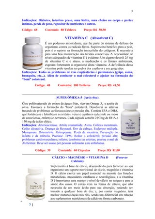 5

Indicações: Diabetes, intestino preso, mau hálito, mau cheiro no corpo e partes
íntimas, perda de peso, repositor de nutrientes e outros.
Código: 68        Conteúdo: 80 Tabletes           Preço: R$ 30,50

                                  VITAMINA C (Absorbent C)
                   É um poderoso antioxidante, que faz parte do sistema de defesas do
                   organismo contra os radicais livres. Suplemento benéfico para a pele,
                   pois é o suporte na formação intercelular do colágeno. É necessária
                   para uma boa manutenção dos tecidos conectivos. A necessidade de
                   níveis adequados de vitamina C é evidente. Um cigarro destrói 25 mg
                   de vitamina C e o stress, a medicação e os fatores ambientais,
                   esgotam fortemente o organismo desta vitamina. A deficiência desta
                   vitamina pode resultar na quebra dos capilares e em gengivites.
Indicações: Todos os problemas de vias respiratórias e pulmonares (gripe, asma,
bronquite, etc...). Além de combater o mal colesterol e ajudar na formação do
“bom” colesterol.
          Código: 48         Conteúdo: 100 Tabletes          Preço: R$ 41,50


                           SUPER ÔMEGA-3 (Artic-Sea)
Óleo poliinsaturado de peixes de águas frias, rico em Omega 3, e azeite de
oliva. Favorece a formação do "bom" colesterol. Desobstrui as artérias
tratando de problemas cardiovasculares e pressão alta. Contém EPA e DHA,
que fortalecem e lubrificam as artérias, veias e capilares reduzindo os riscos
de aneurismas, enfartos e derrames. Cada cápsula contém 225 mg de DHA e
150 mg de ácido oléico.
Indicações: Arteriosclerose. Artrite reumatóide. Asma. Cólicas menstruais.
Colite ulcerativa. Doença de Raynaud. Dor de cabeça. Esclerose múltipla.
Menopausa. Osteoartrite. Osteoporose. Perda da memória. Prevenção do
infarto e da embolia. Psoríase. TPM, Reduz o colesterol; pressão alta;
problemas cardiovasculares; infarto; desobstrui as artérias; previne o mal de
Alzheimer. Deve ser usado por pessoas safenadas e/ou enfartadas.

          Código: 39         Conteúdo: 60 Cápsulas           Preço: R$ 81,00

                        CÁLCIO + MAGNÉSIO + VITAMINA D                      (Forever
                                  Calcium)
                       Suplemento à base de cálcio, desenvolvido para fornecer ao seu
                       organismo um suporte nutricional de cálcio, magnésio e vitamina
                       D. O cálcio exerce um papel essencial na maioria das funções
                       metabólicas, musculares, cardíacas e neurológicas, e a vitamina
                       D é importante para manter o nível de cálcio no sangue e para a
                       saúde dos ossos. O cálcio vem na forma de citrato, que não
                       necessita de um meio ácido para sua absorção, podendo ser
                       tomado a qualquer hora do dia; e, por conter magnésio, tem
                       melhor metabolização nos rins, sendo um diferencial em relação
                       aos suplementos nutricionais de cálcio na forma carbonato.
     5
 