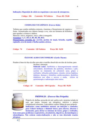 6

Indicações: Reposição de cálcio no organismo e em casos de osteoporose.

           Código: 206       Conteúdo: 90 Tabletes         Preço: R$ 59,00



                COMPLEXO VITAMÍNICO (Forever Kids)

Tabletes que contêm múltiplos minerais, vitaminas e fitonutrientes de vegetais e
frutas. Aromatizados nos sabores laranja e uva, vêm em formatos de bichinhos
para agradar a crianças e adultos.
Minerais: cálcio, magnésio, zinco, cobre e manganês.
Vitaminas: A, C, D3, E, B1, B2, B6, B12.
Fitonutrientes extraídos de: acerola, pectina de maçã, brócolis, repolho
espinafre, uva do monte e bioflavonóides cítricos.


Código: 74        Conteúdo: 120 Tabletes          Preço: R$ 34,50



               ÓLEO DE ALHO COM TOMILHO (Garlic Thyme)

Produto à base de óleo de alho sem odor e tomilho dissolvido em óleo de lecitina, para
                            facilitar a absorção.
                            Indicado como: Antibiótico e descongestionante natural;
                            antioxidante; desinfetante dos pulmões, intestinos e pele;
                            auxiliar no tratamento do colesterol; acne; gripes e
                            resfriados; infecções pulmonares; sinusite; cirrose hepática;
                            diabetes; doenças e distúrbios cardiovasculares; distúrbios
                            diabéticos nos olhos e nervos; e ainda,           efeitos de
                            quimioterapia e radioterapia entre outros.


              Código: 65      Conteúdo: 100 Cápsulas         Preço: R$ 50,50




                              PRÓPOLIS (Forever Bee Própolis)
               Própolis de abelhas acrescido de mel, geléia real e proteína isolada de
               soja, que juntos, formam um energético, nutritivo e prático
               complemento alimentar. Cada tablete contém 500mg de pura própolis.
               Indicações: como antibiótico natural, em infecções e contusões,
               para reduzir inchaços e diminuir dores; para úlceras, abcessos e
               furúnculos, para aliviar os sintomas de tosses, gripes e resfriados,
bem como para problemas respiratórios, circulatórios, digestivos, dermatológicos e
odontológicos. Não existem contra-indicações e não se tem detectado reações
alérgicas.
     6
 