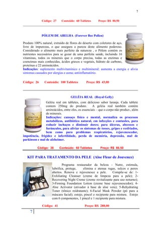 7

              Código: 27    Conteúdo: 60 Tabletes       Preço: R$ 80,50
______________________________________________________________________


             PÓLEM DE ABELHA (Forever Bee Pollen)

Produto 100% natural, extraído de flores do deserto com coletores de aço,
livre de impurezas, o que assegura a pureza deste alimento poderoso.
Considerado o alimento mais perfeito da natureza , o Pólem contém os
nutrientes necessários para se gozar de uma perfeita saúde, incluindo 16
vitaminas, todos os minerais que o corpo precisa, todas as enzimas e
coenzimas mais conhecidas, ácidos graxos e vegetais, hidrato de carbono,
proteínas e 22 aminoácidos.
Indicações: suplemento multivitamínico e multimineral; aumenta a energia e alivia
sintomas causados por alergias e asma; antiinflamatório.

Código: 26      Conteúdo: 100 Tabletes         Preço: R$ 43,00



                                   GELÉIA REAL (Royal Gelly)
                Geléia real em tabletes, com delicioso sabor laranja. Cada tablete
                contem 250mg do produto.            A geléia real também contém
                aminoácidos, entre eles, os essenciais – que o corpo não produz-, além
                de minerais.
                Indicações: cansaço físico e mental, normaliza os processos
                metabólicos, antibiótico natural, em infecções e contusões, para
                reduzir inchaços e diminuir dores; para úlceras, abcessos e
                furúnculos, para aliviar os sintomas de tosses, gripes e resfriados,
                bem como para problemas respiratórios, rejuvenescedor,
impotência, frigidez e infertilidade, perda de memória, depressão, mal de
parkinson e mal de alzheimer.

          Código: 36       Conteúdo: 60 Tabletes         Preço: R$ 86,50


   KIT PARA TRATAMENTO DA PELE (Aloe Fleur de Jouvence)
                             Programa restaurador da beleza - Nutre, estimula,
                     lubrifica, protege,     elimina e atenua rugas, sulcos e poros
                     abertos. Renova e rejuvenesce a pele.          Compõe-se de: 1-
                     Exfoliating Cleanser (creme de limpeza para a pele); 2-
                     Recovering Night Creme (creme revitalizante para uso noturno);
                     3-Firming Foundation Lotion (creme base rejuvenescedor); 4-
                     Aloe Activator (ativador à base de aloe vera); 5-Rehydrating
                     Toner (tônico reidratante); 6-Facial Mask Powder (pó para a
                     máscara facial); estojo, pincel e recipiente para mistura. Estojo
                     com 6 componentes, 1 pincel e 1 recipiente para mistura.

              Código: 41                      Preço: R$ 288,00
     7
 