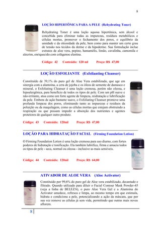 8



              LOÇÃO HIPERTÔNICA PARA A PELE (Rehydrating Toner)

               Rehydrating Toner é uma loção aquosa hipertônica, sem álcool e
               concebida para eliminar todas as impurezas, resíduos metabólicos e
               células mortas, promover o fechamento dos poros, o equilíbrio da
               umidade e da oleosidade da pele, bem como para manter um certo grau
               de tensão nos tecidos da derme e da hipoderme. Sua formulação inclue
               extratos de aloe vera, pepino, hamamélis, limão, cavalinha, camomila e
alecrim, enriquecido com colágenoe elastina.

              Código: 42      Conteúdo: 120 ml          Preço: R$ 47,00


             LOÇÃO ESFOLIANTE (Exfolianting Cleanser)
Constituído de 39,1% do puro gel de Aloe Vera estabilizado, que age em
sinergia com a alantoína, a cera de jojoba e os óleos de semente de damasco e
mineral, o Exfoliating Cleanser é uma loção cremosa, porém não oleosa, e
hipoalergênica, para benefício de todos os tipos de pele. Com um pH suave e
não-irritante, atua como um forte agente de limpeza, reidratação e lubrificação
da pele. Embora de ação bastante suave, o Exfoliating Cleanser promove uma
profunda limpeza dos poros, eliminando tanto as impurezas e resíduos da
poluição ou da maquilagem, como as células mortas que estejam obstruindo a
respiração ou que possam impedir a absorção dos nutrientes e agentes
protetores de qualquer outro produto.

Código: 43      Conteúdo: 120ml          Preço: R$ 47,00


LOÇÃO PARA HIDRATAÇÃO FACIAL (Firming Foundation Lotion)
O Firming Foundation Lotion é uma loção cremosa para uso diurno, com fortes
poderes de hidratação e tonificação. Ela também lubrifica, firma e amacia todos
os tipos de pele - seca, normal ou oleosa - inclusive as mais sensíveis.


Código: 44      Conteúdo: 120ml          Preço: R$ 64,00



             ATIVADOR DE ALOE VERA                     (Aloe Activator)
             Constituído por 99,6% do puro gel de Aloe vera estabilizado, decantado e
             filtrado. Quando utilizado para diluir o Facial Contour Mask Powder-45
             (veja a linha de BELEZA), o puro Aloe Vera Gel e a Alantoína do
             Activator umedece, refresca e limpa, ao mesmo tempo em que estimula,
             hidrata e condiciona a pele, potencializando a ação da máscara, que por
             sua vez remove as células já sem vida, permitindo que outras mais novas
             aflorem.

     8
 