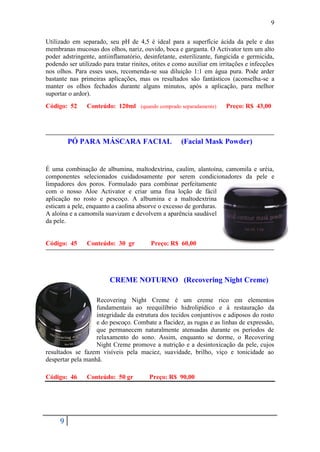 9

Utilizado em separado, seu pH de 4,5 é ideal para a superfície ácida da pele e das
membranas mucosas dos olhos, nariz, ouvido, boca e garganta. O Activator tem um alto
poder adstringente, antiinflamatório, desinfetante, esterilizante, fungicida e germicida,
podendo ser utilizado para tratar rinites, otites e como auxiliar em irritações e infecções
nos olhos. Para esses usos, recomenda-se sua diluição 1:1 em água pura. Pode arder
bastante nas primeiras aplicações, mas os resultados são fantásticos (aconselha-se a
manter os olhos fechados durante alguns minutos, após a aplicação, para melhor
suportar o ardor).
Código: 52      Conteúdo: 120ml (quando comprado separadamente)        Preço: R$ 43,00




         PÓ PARA MÁSCARA FACIAL                      (Facial Mask Powder)


É uma combinação de albumina, maltodextrina, caulim, alantoína, camomila e uréia,
componentes selecionados cuidadosamente por serem condicionadores da pele e
limpadores dos poros. Formulado para combinar perfeitamente
com o nosso Aloe Activator e criar uma fina loção de fácil
aplicação no rosto e pescoço. A albumina e a maltodextrina
esticam a pele, enquanto a caolina absorve o excesso de gorduras.
A aloína e a camomila suavizam e devolvem a aparência saudável
da pele.


Código: 45      Conteúdo: 30 gr          Preço: R$ 60,00




                         CREME NOTURNO (Recovering Night Creme)

                   Recovering Night Creme é um creme rico em elementos
                   fundamentais ao reequilíbrio hidrolipídico e à restauração da
                   integridade da estrutura dos tecidos conjuntivos e adiposos do rosto
                   e do pescoço. Combate a flacidez, as rugas e as linhas de expressão,
                   que permanecem naturalmente atenuadas durante os períodos de
                   relaxamento do sono. Assim, enquanto se dorme, o Recovering
                   Night Creme promove a nutrição e a desintoxicação da pele, cujos
resultados se fazem visíveis pela maciez, suavidade, brilho, viço e tonicidade ao
despertar pela manhã.

Código: 46      Conteúdo: 50 gr          Preço: R$ 90,00




     9
 