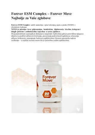 Forever ESM Complex – Forever Move
Najbolje za Vaše zglobove
Forever ESM Complex sadrži unutrašnju opnu kokošijeg jajeta u prahu (NEM®) i
ekstraktom kurkume.
NEM® je prirodan izvor glukozamina, hondroitina, hijaluronske kiseline, kolagena i
drugih proteina i aminokiselina koji ulaze u sastav zglobova.
Ovaj patentirani sastojak je dokazan u naučnim radovima gde je potvrđeno njegovo
dejstvo u podršci zdravom kretanju, povećanju pokretnostizglobova, očuvanju
zdrave hrskavice, smanjenju bolova u zglobovima i brzom oporavku nakon
vežbanja – u suštini svemu onom što je potrebno vašim zglobovima.
NARUČI ODMAH
 