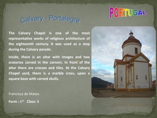 The Calvary Chapel is one of the most
representative works of religious architecture of
the eighteenth century. It was used as a stop
during the Calvary parade.
Inside, there is an altar with images and two
oratorios carved in the corners. In front of the
altar there are crosses and tiles. At the Calvary
Chapel yard, there is a marble cross, upon a
square base with carved skulls.
Francisca de Matos
Form : 6th Class: B
 