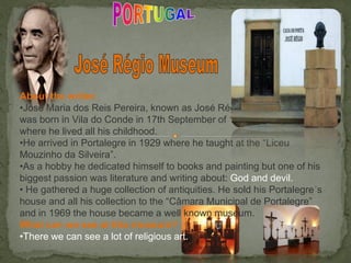 About the writer:
•José Maria dos Reis Pereira, known as José Régio
was born in Vila do Conde in 17th September of 1901
where he lived all his childhood.
•He arrived in Portalegre in 1929 where he taught at the “Liceu
Mouzinho da Silveira”.
•As a hobby he dedicated himself to books and painting but one of his
biggest passion was literature and writing about: God and devil.
• He gathered a huge collection of antiquities. He sold his Portalegre´s
house and all his collection to the “Câmara Municipal de Portalegre”
and in 1969 the house became a well known museum.
What can we see at this museum?
•There we can see a lot of religious art.
 