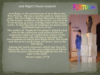 José Régio is the pseudonym of José Maria dos
Reis Pereira. He was a teacher and an important
poet. The José Régio’s House Museum is located
in the former residence of the writer, in which he
lived during 34 years, writing some of his major
works. It also has lots of religious art pieces and
traditional pieces of art.
The author of "Toada de Portalegre" played a key
role in the collection and preservation of
numerous copies of tradicional culture of the
Alentejo area. His old house breathes the
environment in which José Régio lived. The room
and the poet's work room are intact, just as he
left them.
Among the many treasures which may here be
observed, there are the 400 sculptures of Christ
which the poet collected throughout his life, a
sign of his faith.
Afonso Lopes, 6th B
José Régio’s house museum
 