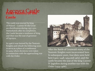 Early History of the
Castle
The castle was erected by king
of Poland – Casimir III the Great
as a fortification during 1357-1370.
Immediately after its completion,
the Castle became a residence of king,
and then was the seat of governor
of Łęczyca.
In 1406 it was burned by the Teutonic
Knights and rebuilt the following years
to serve as a place of a conference
in 1409, where decisions were taken
in connection with the approaching war
with the Order.
After the Battle of Grunwald many of the
Teutonic Knights were incarcerated here.
In subsequent years, four diets were held
here (1420, 1448, 1454 and 1462), and the
castle became the seat of the king Casimir
IV Jagiellon during another war with the
Order (1454-1466).
 