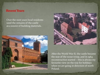 Over the next years local residents
used the remains of the castle
as a source of building materials.
After the World War II, the castle became
the seat of the scout troop, and in 1964
reconstruction started – this is always my
favourite view on the way for holidays
when we are going in direction of north
Poland.
 