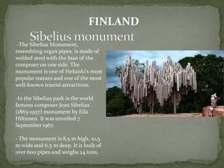 -The Sibelius Monument,
resembling organ pipes, is made of
welded steel with the bust of the
composer on one side. The
monument is one of Helsinki's most
popular statues and one of the most
well-known tourist attractions.
-In the Sibelius park is the world
famous composer Jean Sibelius'
(1865-1957) monument by Eila
Hiltunen. It was unveiled 7
September 1967.
- The monument is 8,5 m high, 10,5
m wide and 6,5 m deep. It is built of
over 600 pipes and weighs 24 tons.
FINLAND
 