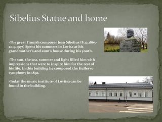 -The great Finnish composer Jean Sibelius (8.12.1865–
20.9.1957) Spent his summers in Lovisa at his
grandmother’s and aunt’s house during his youth.
-The sun, the sea, summer and light filled him with
impressions that were to inspire him for the rest of
his life. In this building he composed the Kullervo
symphony in 1892.
-Today the music institute of Loviisa can be
found in the building.
 