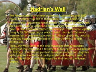 Hadrian’s Wall
• The Roman state, in one form or another, survived for over 2000
years. Its empire was one of the greatest the world has seen.
• Hadrian's Wall epitomises Roman power. It stretched 80 miles from
the Solway Coast in Cumbria to Wallsend near Newcastle upon
Tyne. In places the Wall reached 6m in height. It took three legions
(roughly 15,000 men) only 6 years to build. Hadrian's Wall was a
massive feat of engineering traversing rolling countryside, crossing
rivers and hugging the formidable crags of the Whin Sill near
Bardon Mill.
• Today, the Wall stands as the best known and best preserved
frontier of the Empire and a testament to the ingenuity and skill of
its builders. It is Britain's greatest Roman monument and, together
with the Antonine Wall and the Upper German Raetian Limes, is
part of the UNESCO World Heritage Site 'Frontiers of the Roman
Empire'.
 