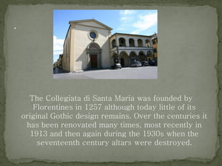 The Collegiata di Santa Maria was founded by
Florentines in 1257 although today little of its
original Gothic design remains. Over the centuries it
has been renovated many times, most recently in
1913 and then again during the 1930s when the
seventeenth century altars were destroyed.
 
